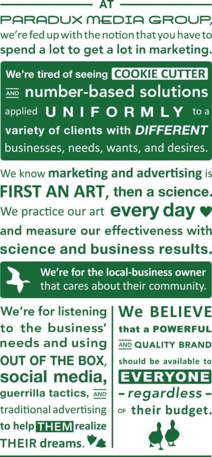 “At Paradux Media Group, we’re fed up with the notion that you have to spend a lot to get a lot in marketing. We’re tired of seeing cookie-cutter and number-based solutions applied uniformly to a variety of clients with different businesses, needs, wants, and desires. We know marketing and advertising is first an art, then a science. We practice our art every day and measure our effectiveness with science and business results. We’re for the local-business owner that cares about their community. We’re for listening to the business’s needs and using out-of-the-box, social media, guerrilla tactics, and traditional advertising to help them realize their dreams. We believe that a powerful and quality brand should be available to everyone—regardless of their budget.”